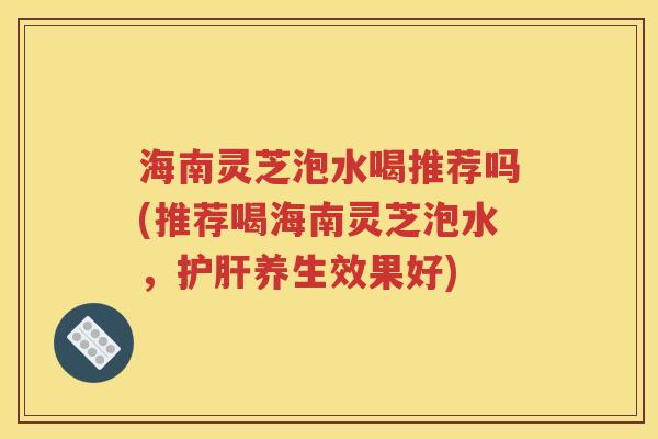 海南灵芝泡水喝推荐吗(推荐喝海南灵芝泡水，护肝养生效果好)