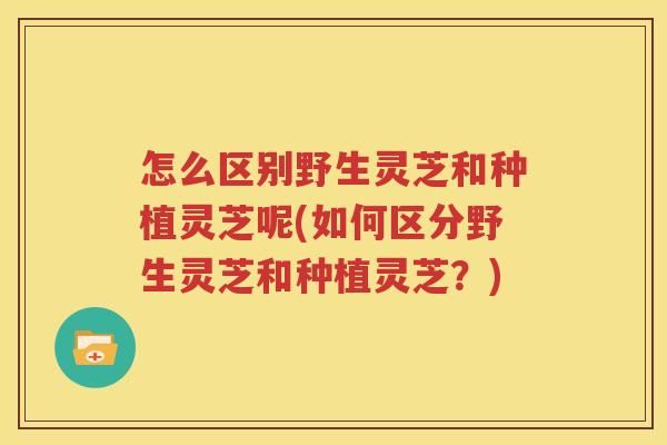 怎么区别野生灵芝和种植灵芝呢(如何区分野生灵芝和种植灵芝？)