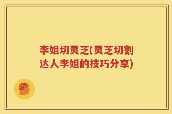 李姐切灵芝(灵芝切割达人李姐的技巧分享)