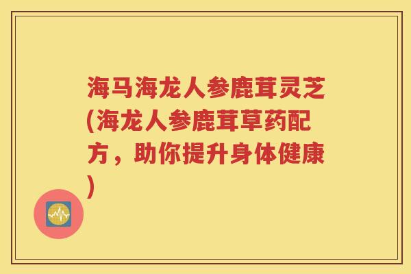 海马海龙人参鹿茸灵芝(海龙人参鹿茸草药配方，助你提升身体健康)