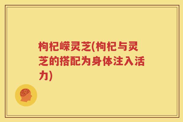 枸杞嵘灵芝(枸杞与灵芝的搭配为身体注入活力)