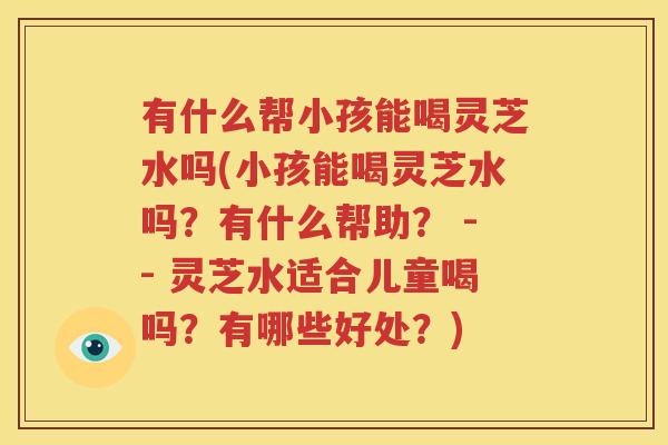 有什么帮小孩能喝灵芝水吗(小孩能喝灵芝水吗？有什么帮助？ -- 灵芝水适合儿童喝吗？有哪些好处？)
