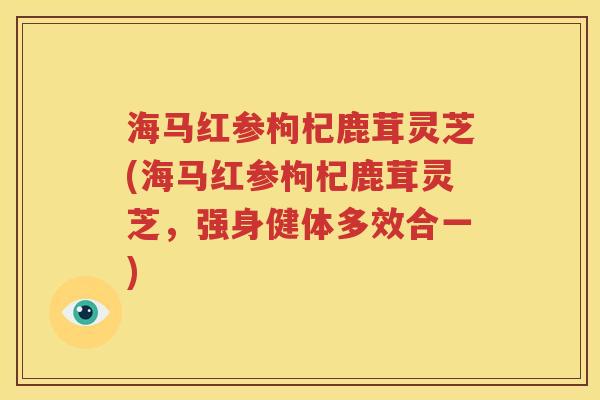 海马红参枸杞鹿茸灵芝(海马红参枸杞鹿茸灵芝，强身健体多效合一)