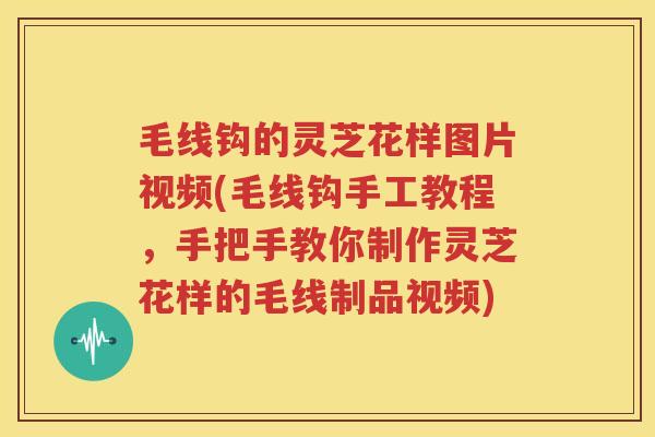 毛线钩的灵芝花样图片视频(毛线钩手工教程，手把手教你制作灵芝花样的毛线制品视频)