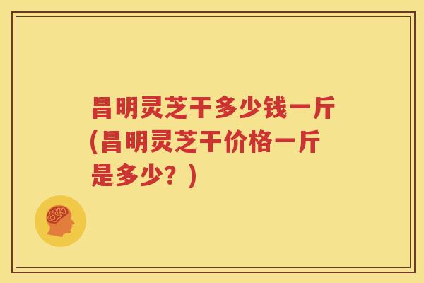 昌明灵芝干多少钱一斤(昌明灵芝干价格一斤是多少？)