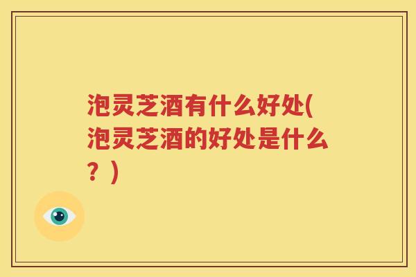 泡灵芝酒有什么好处(泡灵芝酒的好处是什么？)