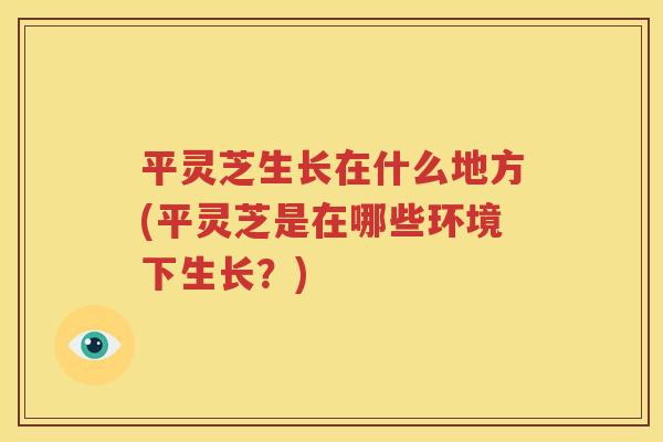 平灵芝生长在什么地方(平灵芝是在哪些环境下生长？)