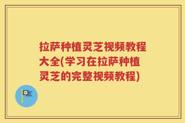 拉萨种植灵芝视频教程大全(学习在拉萨种植灵芝的完整视频教程)