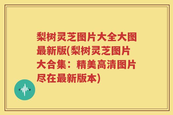 梨树灵芝图片大全大图最新版(梨树灵芝图片大合集：精美高清图片尽在最新版本)