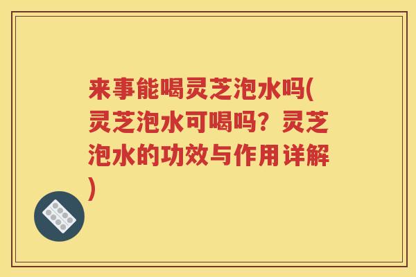 来事能喝灵芝泡水吗(灵芝泡水可喝吗？灵芝泡水的功效与作用详解)