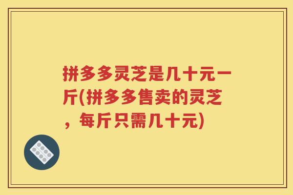 拼多多灵芝是几十元一斤(拼多多售卖的灵芝，每斤只需几十元)