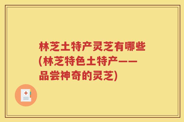 林芝土特产灵芝有哪些(林芝特色土特产——品尝神奇的灵芝)