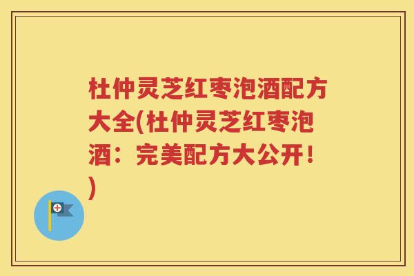 杜仲灵芝红枣泡酒配方大全(杜仲灵芝红枣泡酒：完美配方大公开！)