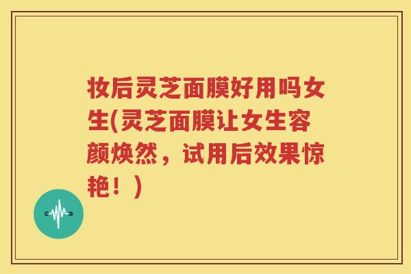 妆后灵芝面膜好用吗女生(灵芝面膜让女生容颜焕然，试用后效果惊艳！)