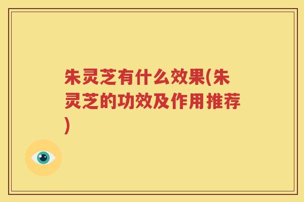 朱灵芝有什么效果(朱灵芝的功效及作用推荐)