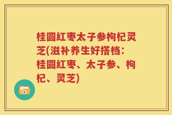 桂圆红枣太子参枸杞灵芝(滋补养生好搭档：桂圆红枣、太子参、枸杞、灵芝)