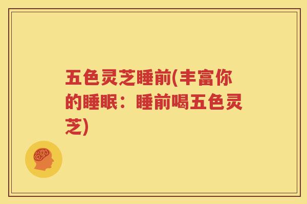 五色灵芝睡前(丰富你的睡眠：睡前喝五色灵芝)