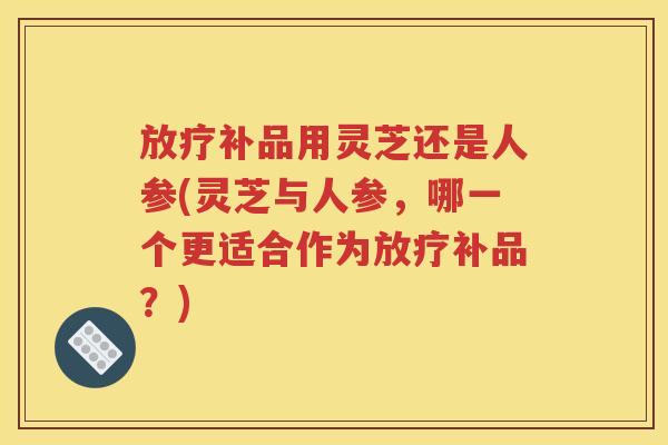 放疗补品用灵芝还是人参(灵芝与人参，哪一个更适合作为放疗补品？)