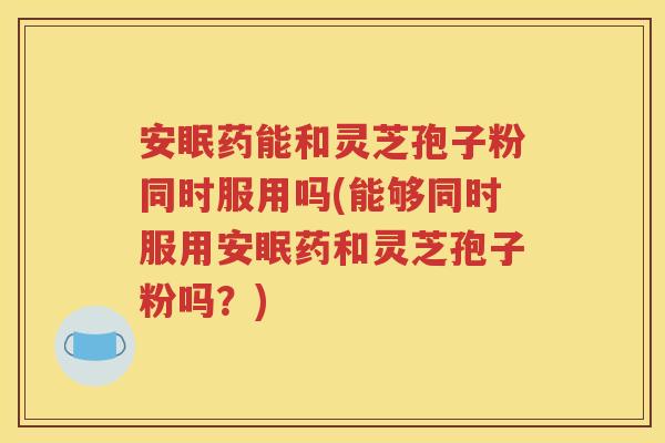 安眠药能和灵芝孢子粉同时服用吗(能够同时服用安眠药和灵芝孢子粉吗？)