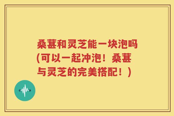 桑葚和灵芝能一块泡吗(可以一起冲泡！桑葚与灵芝的完美搭配！)