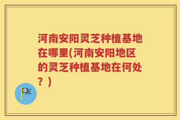 河南安阳灵芝种植基地在哪里(河南安阳地区的灵芝种植基地在何处？)