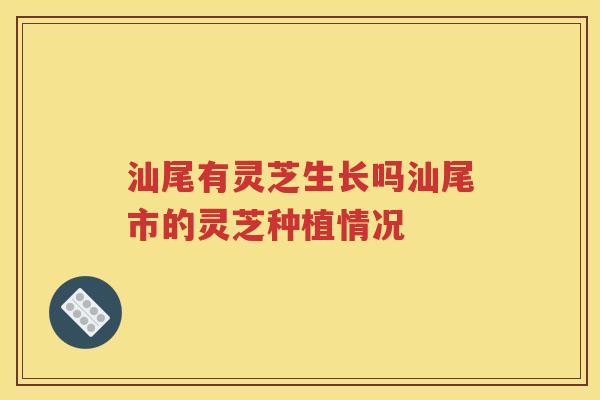 汕尾有灵芝生长吗汕尾市的灵芝种植情况