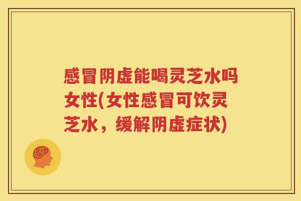 感冒阴虚能喝灵芝水吗女性(女性感冒可饮灵芝水，缓解阴虚症状)