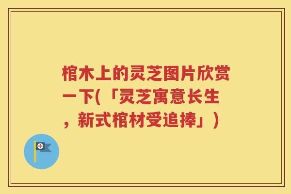 棺木上的灵芝图片欣赏一下(「灵芝寓意长生，新式棺材受追捧」)