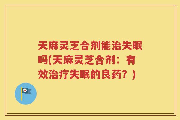 天麻灵芝合剂能治失眠吗(天麻灵芝合剂：有效治疗失眠的良药？)