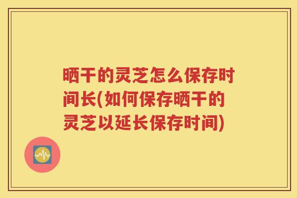 晒干的灵芝怎么保存时间长(如何保存晒干的灵芝以延长保存时间)