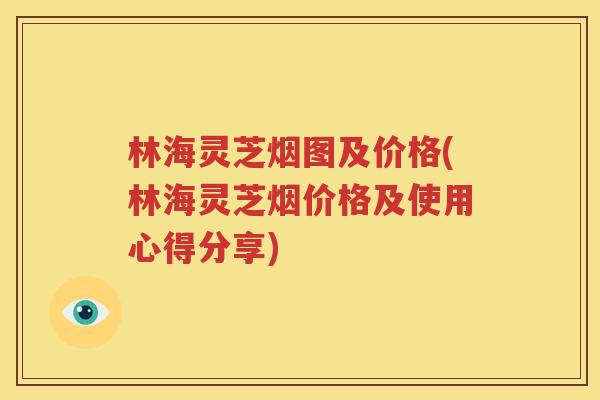 林海灵芝烟图及价格(林海灵芝烟价格及使用心得分享)