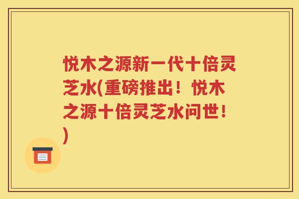 悦木之源新一代十倍灵芝水(重磅推出！悦木之源十倍灵芝水问世！)