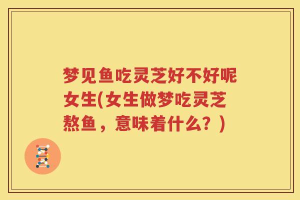 梦见鱼吃灵芝好不好呢女生(女生做梦吃灵芝熬鱼，意味着什么？)