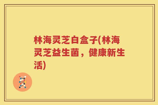 林海灵芝白盒子(林海灵芝益生菌，健康新生活)