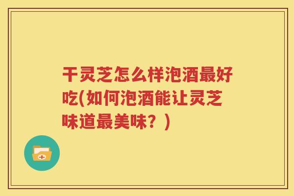 干灵芝怎么样泡酒最好吃(如何泡酒能让灵芝味道最美味？)