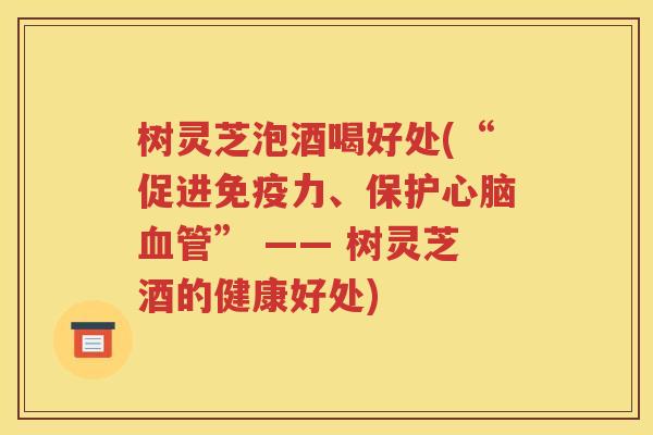 树灵芝泡酒喝好处(“促进免疫力、保护心脑血管” —— 树灵芝酒的健康好处)