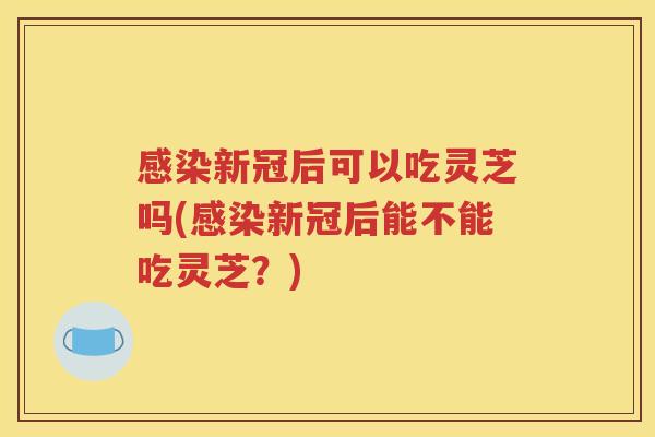 感染新冠后可以吃灵芝吗(感染新冠后能不能吃灵芝？)