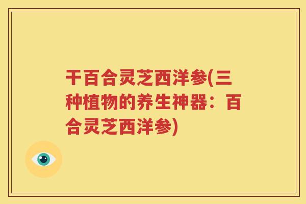 干百合灵芝西洋参(三种植物的养生神器：百合灵芝西洋参)