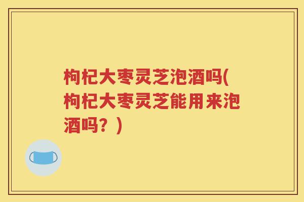 枸杞大枣灵芝泡酒吗(枸杞大枣灵芝能用来泡酒吗？)
