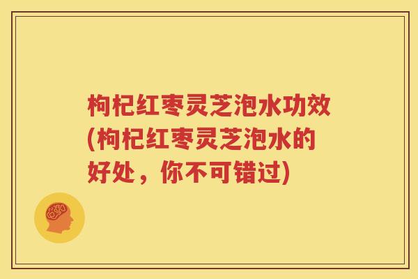 枸杞红枣灵芝泡水功效(枸杞红枣灵芝泡水的好处，你不可错过)
