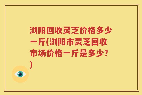 浏阳回收灵芝价格多少一斤(浏阳市灵芝回收市场价格一斤是多少？)