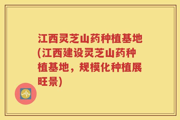 江西灵芝山药种植基地(江西建设灵芝山药种植基地，规模化种植展旺景)