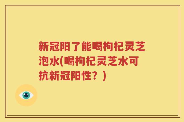新冠阳了能喝枸杞灵芝泡水(喝枸杞灵芝水可抗新冠阳性？)