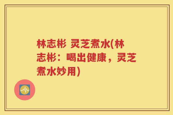 林志彬 灵芝煮水(林志彬：喝出健康，灵芝煮水妙用)