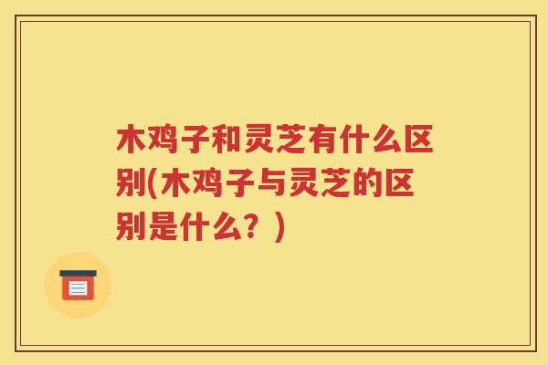 木鸡子和灵芝有什么区别(木鸡子与灵芝的区别是什么？)