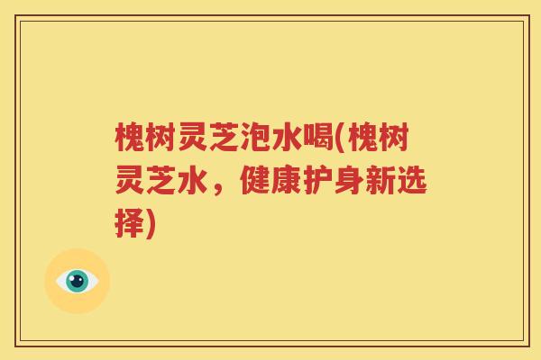 槐树灵芝泡水喝(槐树灵芝水，健康护身新选择)