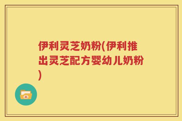 伊利灵芝奶粉(伊利推出灵芝配方婴幼儿奶粉)