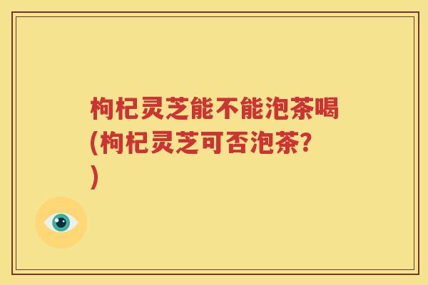 枸杞灵芝能不能泡茶喝(枸杞灵芝可否泡茶？)