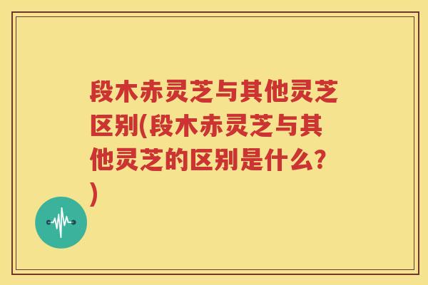段木赤灵芝与其他灵芝区别(段木赤灵芝与其他灵芝的区别是什么？)