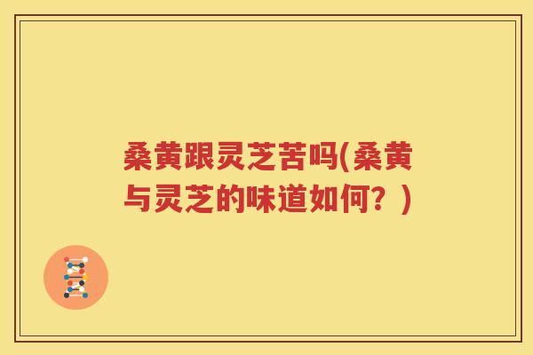 桑黄跟灵芝苦吗(桑黄与灵芝的味道如何？)